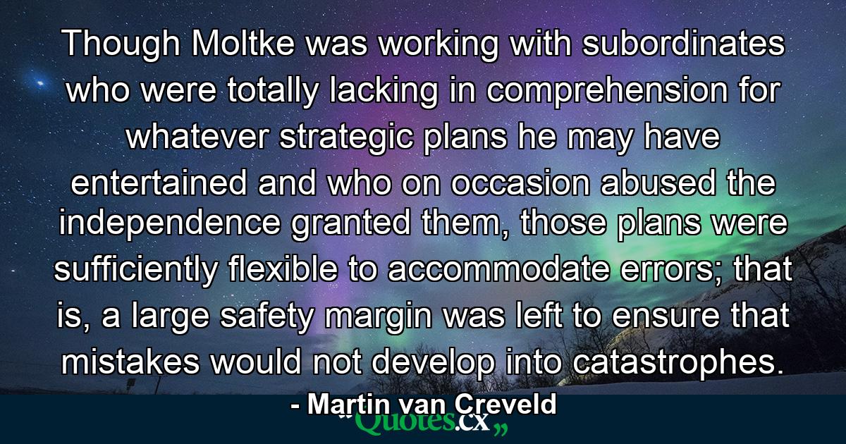 Though Moltke was working with subordinates who were totally lacking in comprehension for whatever strategic plans he may have entertained and who on occasion abused the independence granted them, those plans were sufficiently flexible to accommodate errors; that is, a large safety margin was left to ensure that mistakes would not develop into catastrophes. - Quote by Martin van Creveld