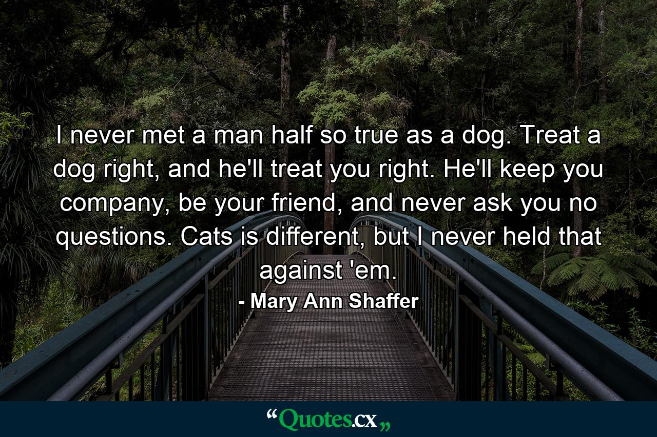 I never met a man half so true as a dog. Treat a dog right, and he'll treat you right. He'll keep you company, be your friend, and never ask you no questions. Cats is different, but I never held that against 'em. - Quote by Mary Ann Shaffer