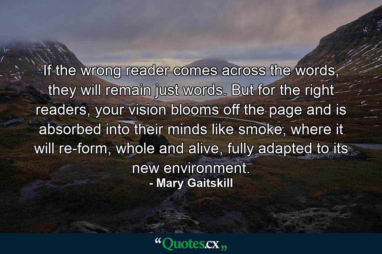 If the wrong reader comes across the words, they will remain just words. But for the right readers, your vision blooms off the page and is absorbed into their minds like smoke, where it will re-form, whole and alive, fully adapted to its new environment. - Quote by Mary Gaitskill