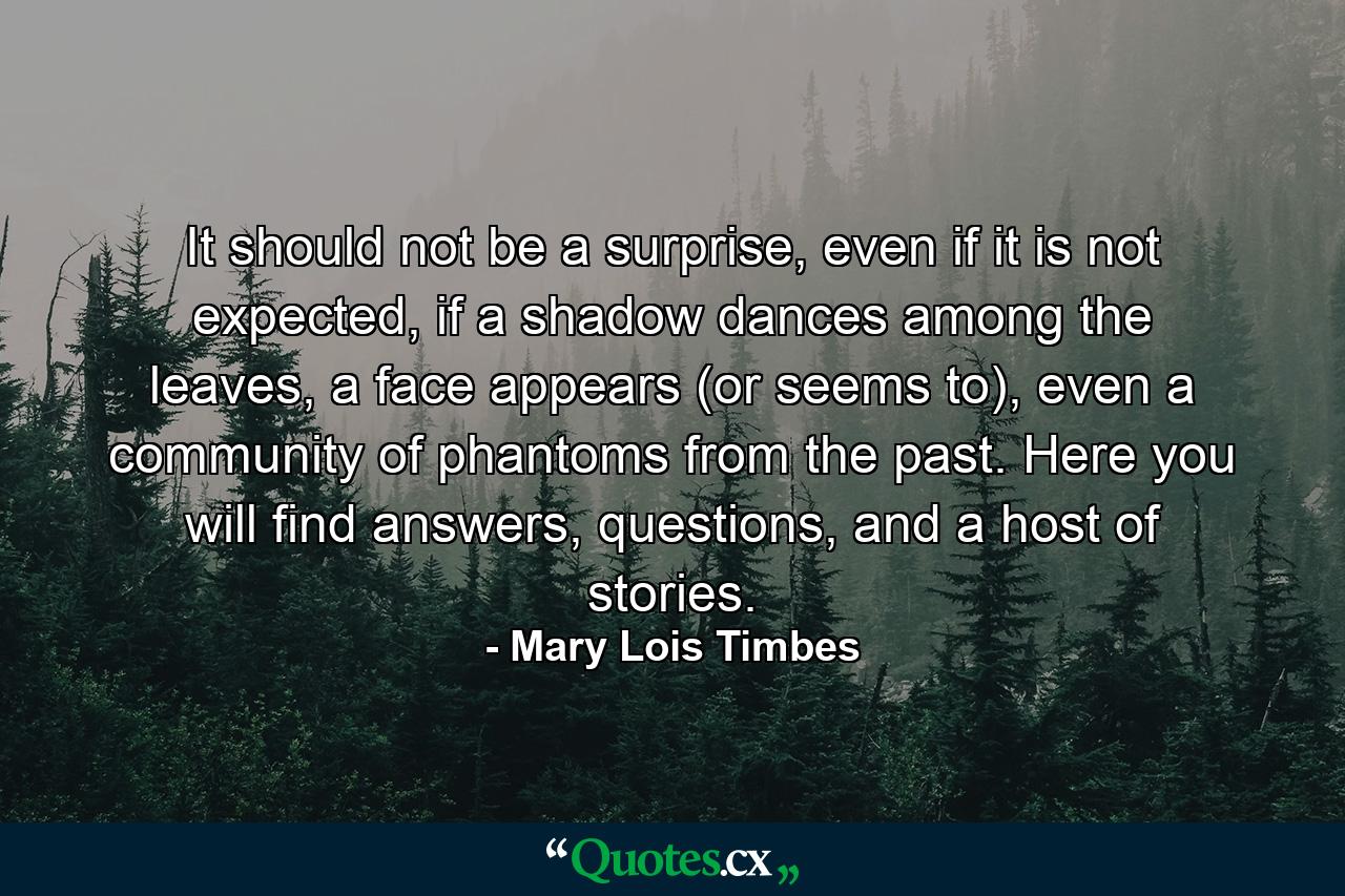 It should not be a surprise, even if it is not expected, if a shadow dances among the leaves, a face appears (or seems to), even a community of phantoms from the past. Here you will find answers, questions, and a host of stories. - Quote by Mary Lois Timbes