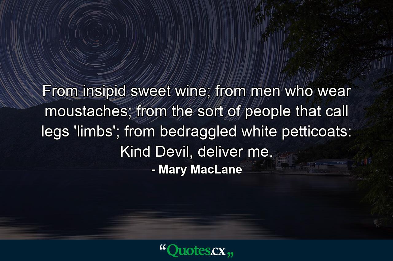 From insipid sweet wine; from men who wear moustaches; from the sort of people that call legs 'limbs'; from bedraggled white petticoats: Kind Devil, deliver me. - Quote by Mary MacLane