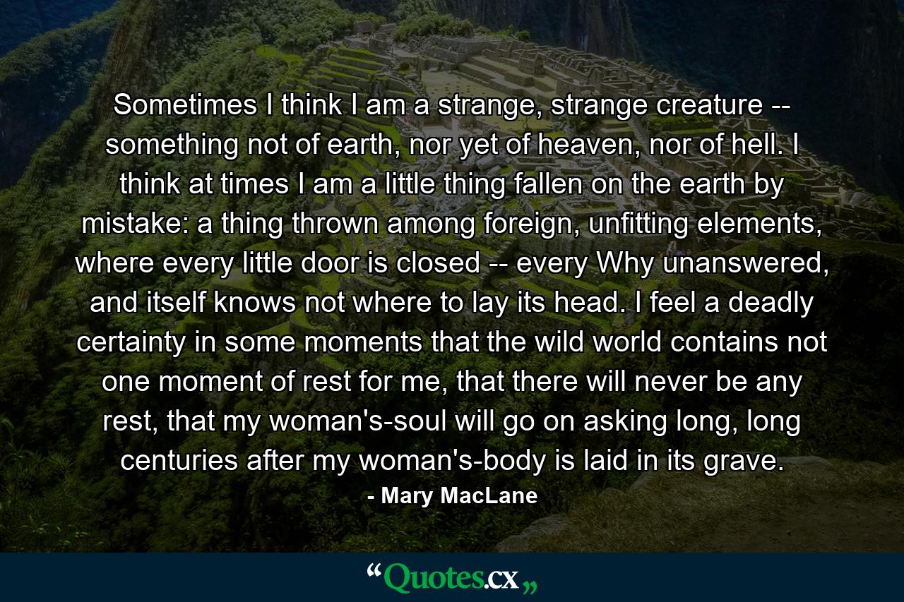 Sometimes I think I am a strange, strange creature -- something not of earth, nor yet of heaven, nor of hell. I think at times I am a little thing fallen on the earth by mistake: a thing thrown among foreign, unfitting elements, where every little door is closed -- every Why unanswered, and itself knows not where to lay its head. I feel a deadly certainty in some moments that the wild world contains not one moment of rest for me, that there will never be any rest, that my woman's-soul will go on asking long, long centuries after my woman's-body is laid in its grave. - Quote by Mary MacLane