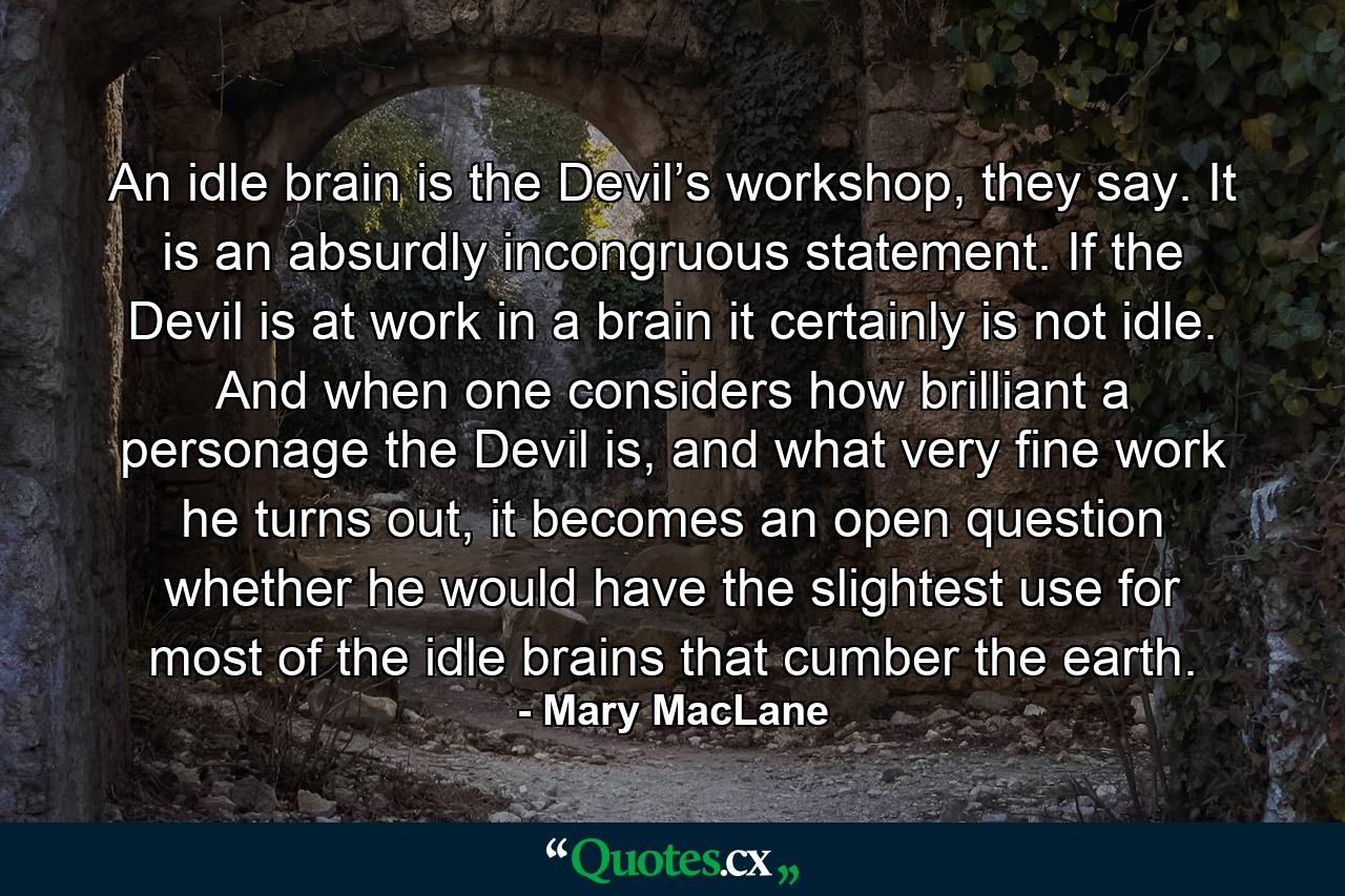 An idle brain is the Devil’s workshop, they say. It is an absurdly incongruous statement. If the Devil is at work in a brain it certainly is not idle. And when one considers how brilliant a personage the Devil is, and what very fine work he turns out, it becomes an open question whether he would have the slightest use for most of the idle brains that cumber the earth. - Quote by Mary MacLane