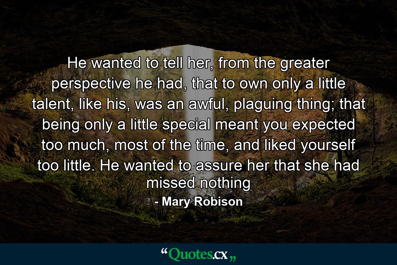 He wanted to tell her, from the greater perspective he had, that to own only a little talent, like his, was an awful, plaguing thing; that being only a little special meant you expected too much, most of the time, and liked yourself too little. He wanted to assure her that she had missed nothing - Quote by Mary Robison