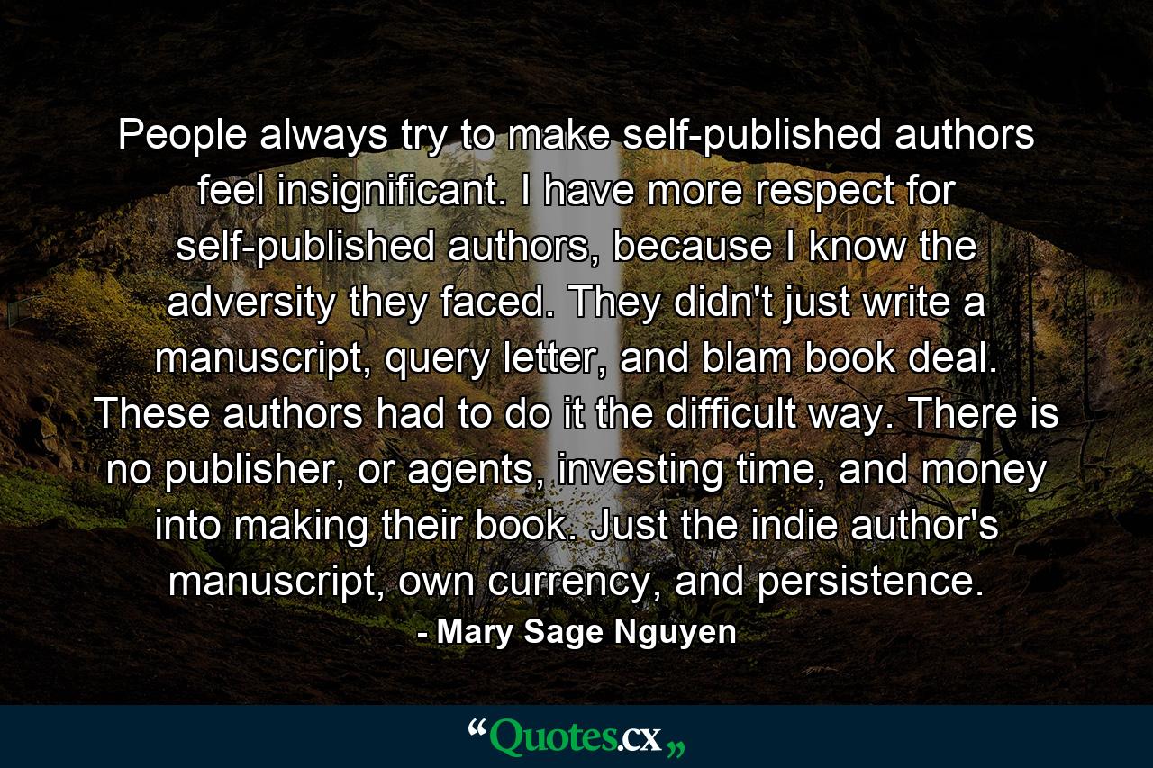 People always try to make self-published authors feel insignificant. I have more respect for self-published authors, because I know the adversity they faced. They didn't just write a manuscript, query letter, and blam book deal. These authors had to do it the difficult way. There is no publisher, or agents, investing time, and money into making their book. Just the indie author's manuscript, own currency, and persistence. - Quote by Mary Sage Nguyen