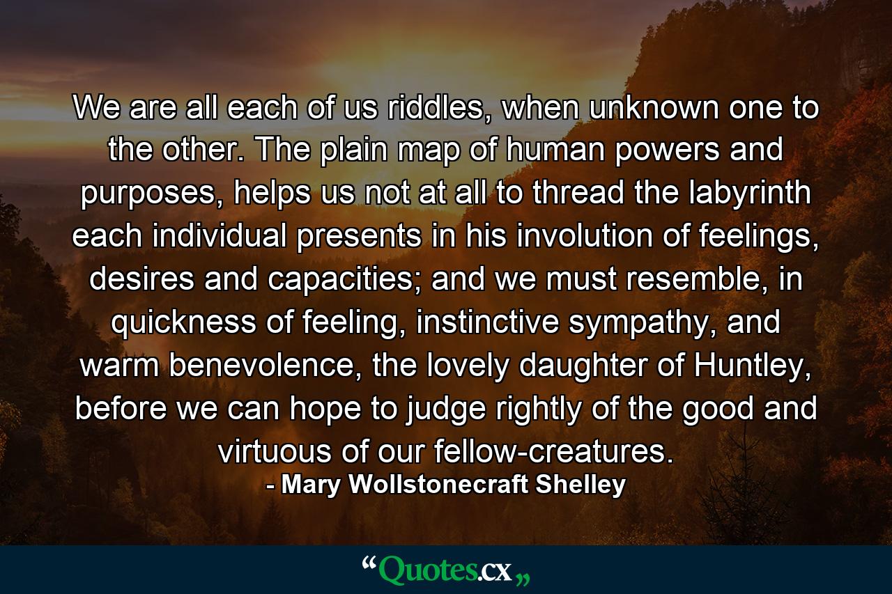 We are all each of us riddles, when unknown one to the other. The plain map of human powers and purposes, helps us not at all to thread the labyrinth each individual presents in his involution of feelings, desires and capacities; and we must resemble, in quickness of feeling, instinctive sympathy, and warm benevolence, the lovely daughter of Huntley, before we can hope to judge rightly of the good and virtuous of our fellow-creatures. - Quote by Mary Wollstonecraft Shelley