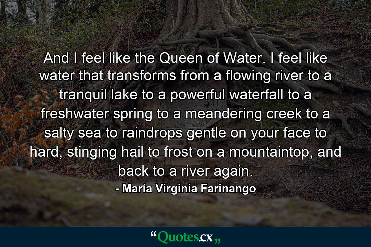 And I feel like the Queen of Water. I feel like water that transforms from a flowing river to a tranquil lake to a powerful waterfall to a freshwater spring to a meandering creek to a salty sea to raindrops gentle on your face to hard, stinging hail to frost on a mountaintop, and back to a river again. - Quote by María Virginia Farinango