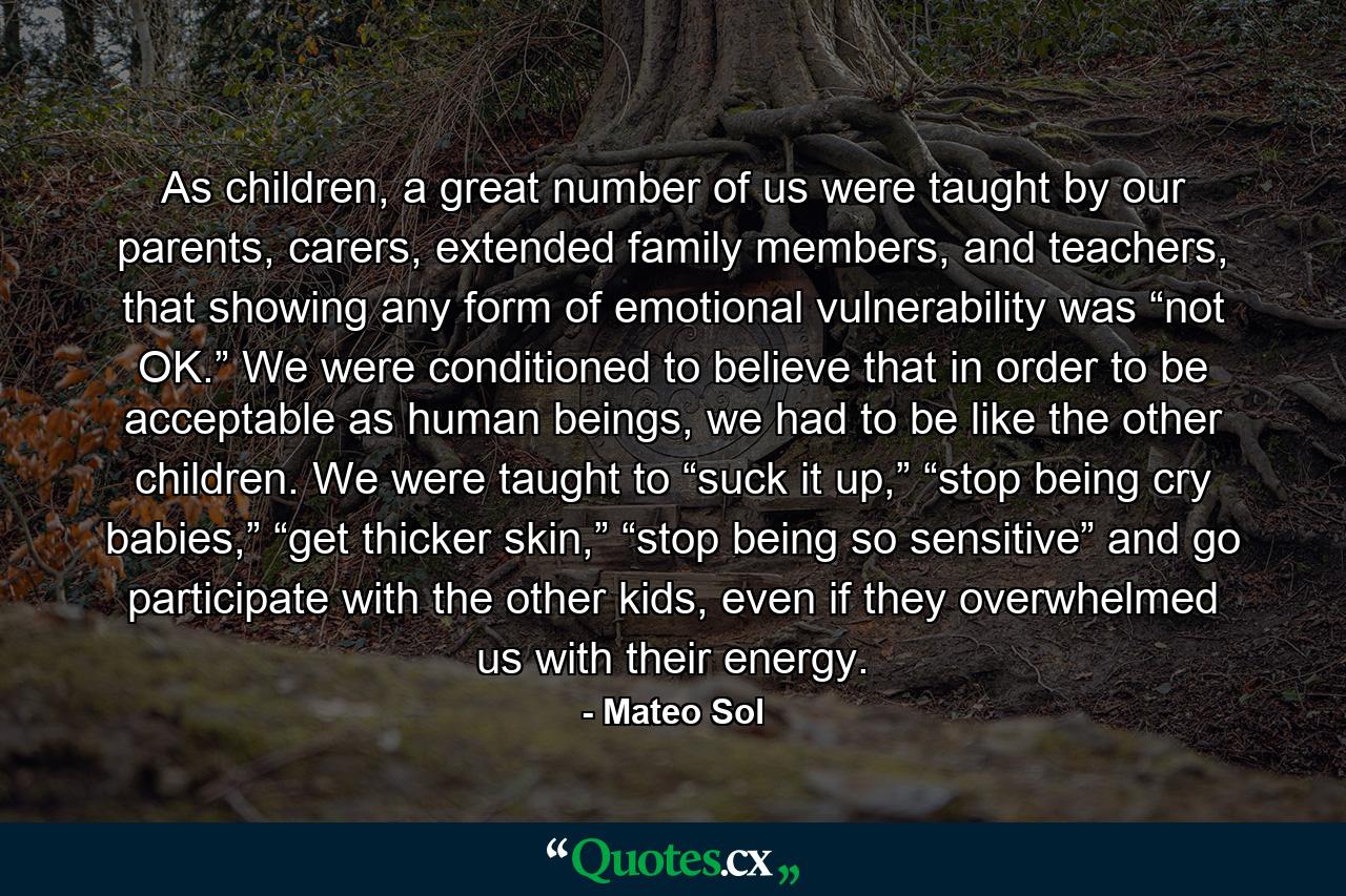 As children, a great number of us were taught by our parents, carers, extended family members, and teachers, that showing any form of emotional vulnerability was “not OK.” We were conditioned to believe that in order to be acceptable as human beings, we had to be like the other children. We were taught to “suck it up,” “stop being cry babies,” “get thicker skin,” “stop being so sensitive” and go participate with the other kids, even if they overwhelmed us with their energy. - Quote by Mateo Sol