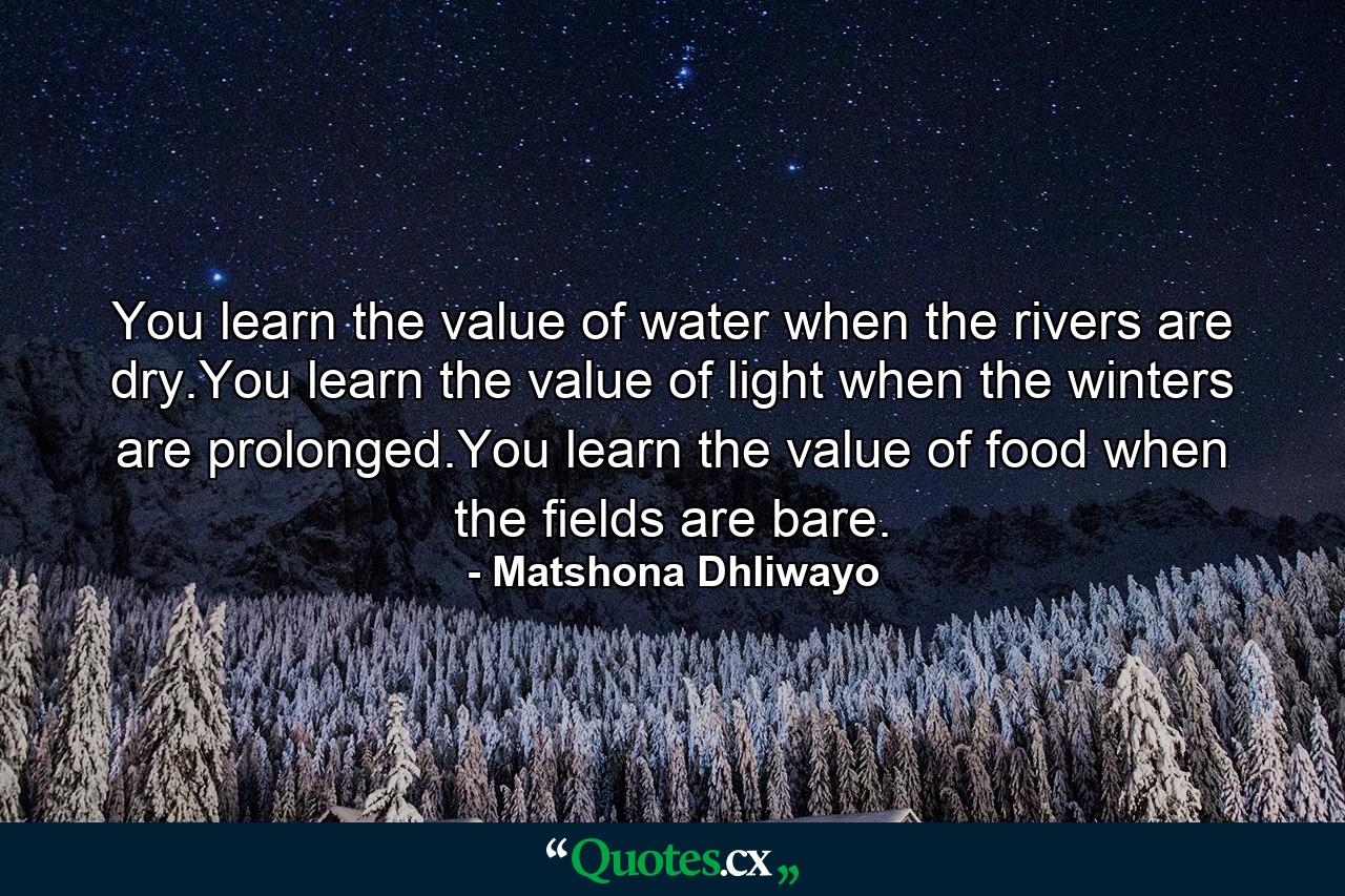 You learn the value of water when the rivers are dry.You learn the value of light when the winters are prolonged.You learn the value of food when the fields are bare. - Quote by Matshona Dhliwayo