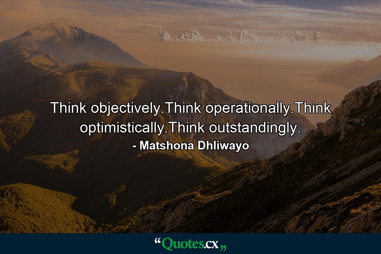 Think objectively.Think operationally.Think optimistically.Think outstandingly. - Quote by Matshona Dhliwayo