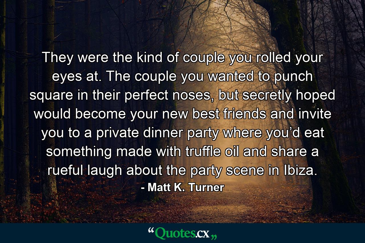 They were the kind of couple you rolled your eyes at. The couple you wanted to punch square in their perfect noses, but secretly hoped would become your new best friends and invite you to a private dinner party where you’d eat something made with truffle oil and share a rueful laugh about the party scene in Ibiza. - Quote by Matt K. Turner