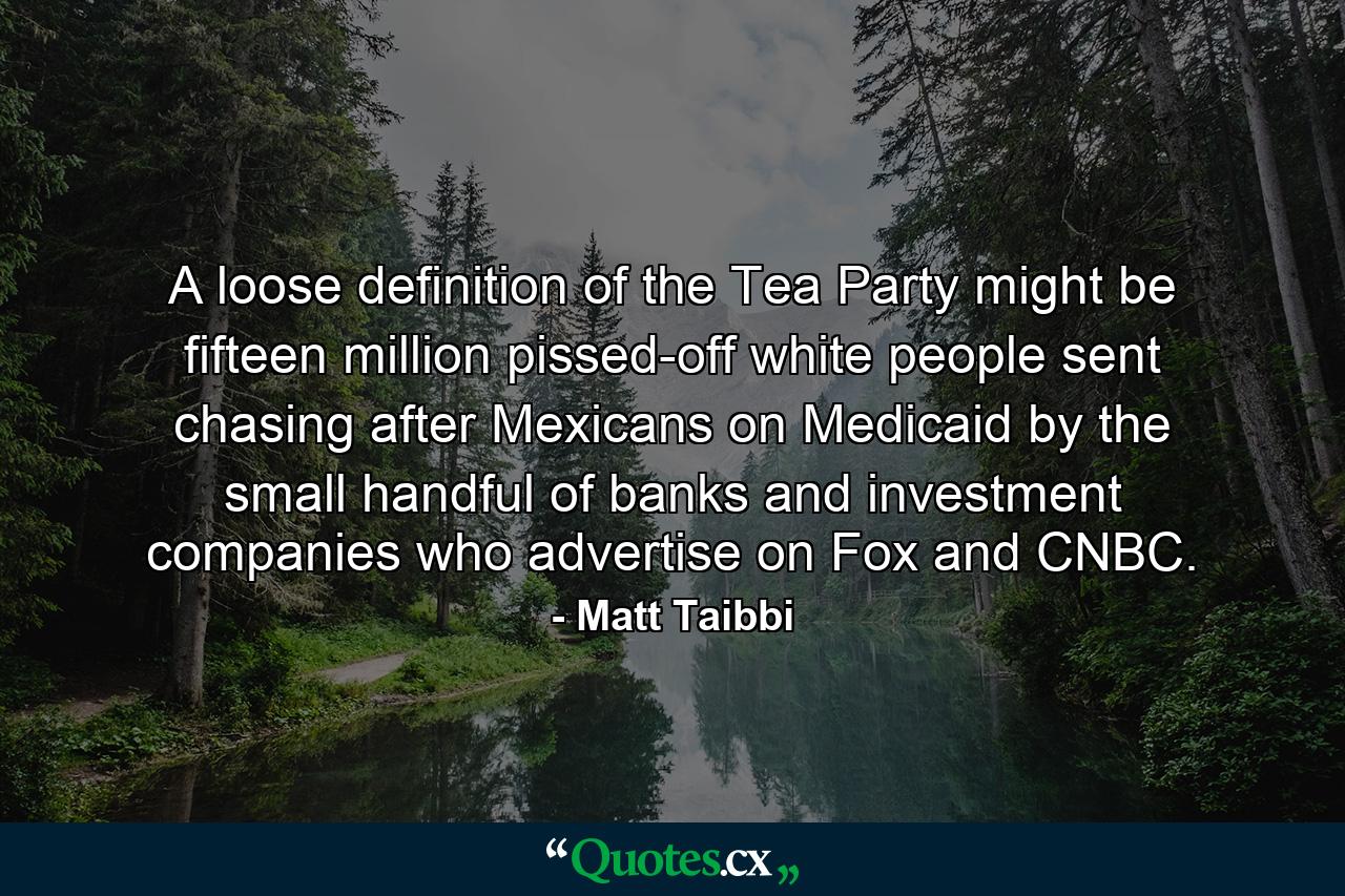 A loose definition of the Tea Party might be fifteen million pissed-off white people sent chasing after Mexicans on Medicaid by the small handful of banks and investment companies who advertise on Fox and CNBC. - Quote by Matt Taibbi