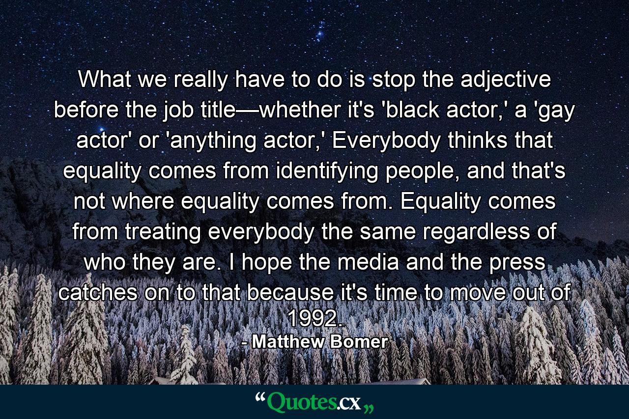 What we really have to do is stop the adjective before the job title—whether it's 'black actor,' a 'gay actor' or 'anything actor,' Everybody thinks that equality comes from identifying people, and that's not where equality comes from. Equality comes from treating everybody the same regardless of who they are. I hope the media and the press catches on to that because it's time to move out of 1992. - Quote by Matthew Bomer