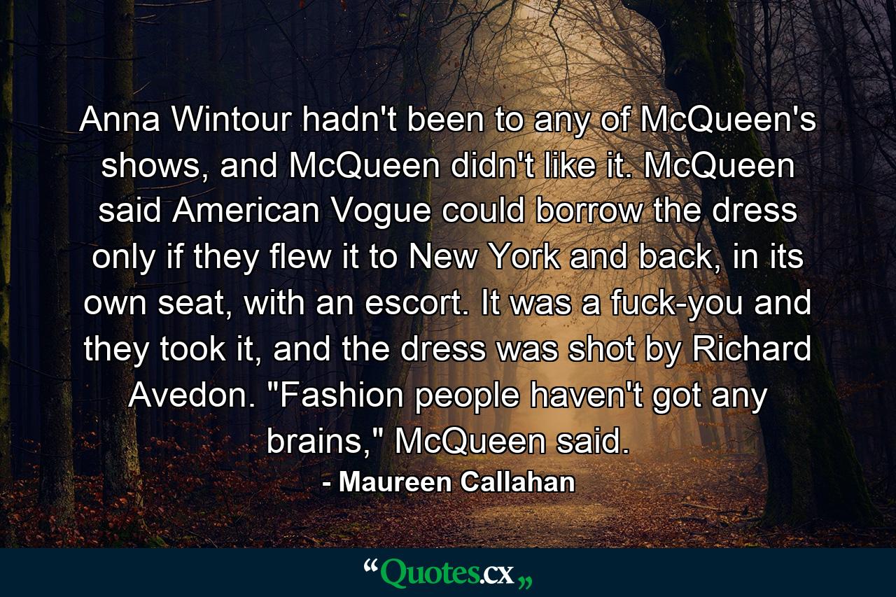 Anna Wintour hadn't been to any of McQueen's shows, and McQueen didn't like it. McQueen said American Vogue could borrow the dress only if they flew it to New York and back, in its own seat, with an escort. It was a fuck-you and they took it, and the dress was shot by Richard Avedon. 