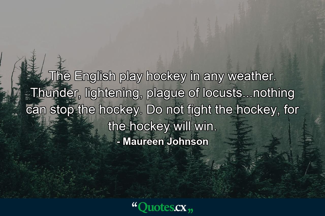 The English play hockey in any weather. Thunder, lightening, plague of locusts...nothing can stop the hockey. Do not fight the hockey, for the hockey will win. - Quote by Maureen Johnson