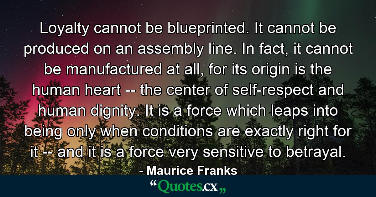 Loyalty cannot be blueprinted. It cannot be produced on an assembly line. In fact, it cannot be manufactured at all, for its origin is the human heart -- the center of self-respect and human dignity. It is a force which leaps into being only when conditions are exactly right for it -- and it is a force very sensitive to betrayal. - Quote by Maurice Franks