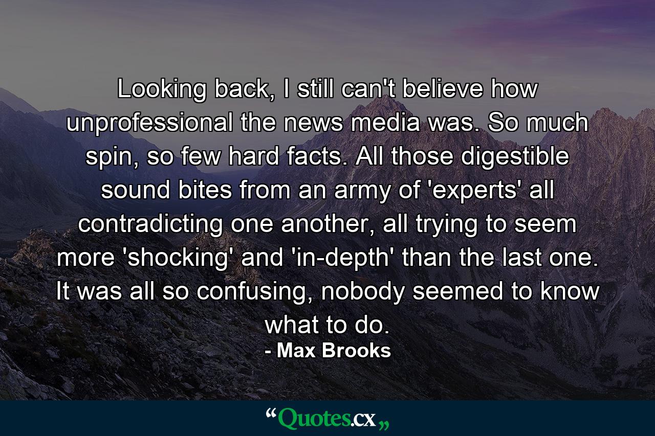 Looking back, I still can't believe how unprofessional the news media was. So much spin, so few hard facts. All those digestible sound bites from an army of 'experts' all contradicting one another, all trying to seem more 'shocking' and 'in-depth' than the last one. It was all so confusing, nobody seemed to know what to do. - Quote by Max Brooks