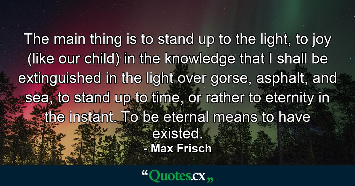 The main thing is to stand up to the light, to joy (like our child) in the knowledge that I shall be extinguished in the light over gorse, asphalt, and sea, to stand up to time, or rather to eternity in the instant. To be eternal means to have existed. - Quote by Max Frisch