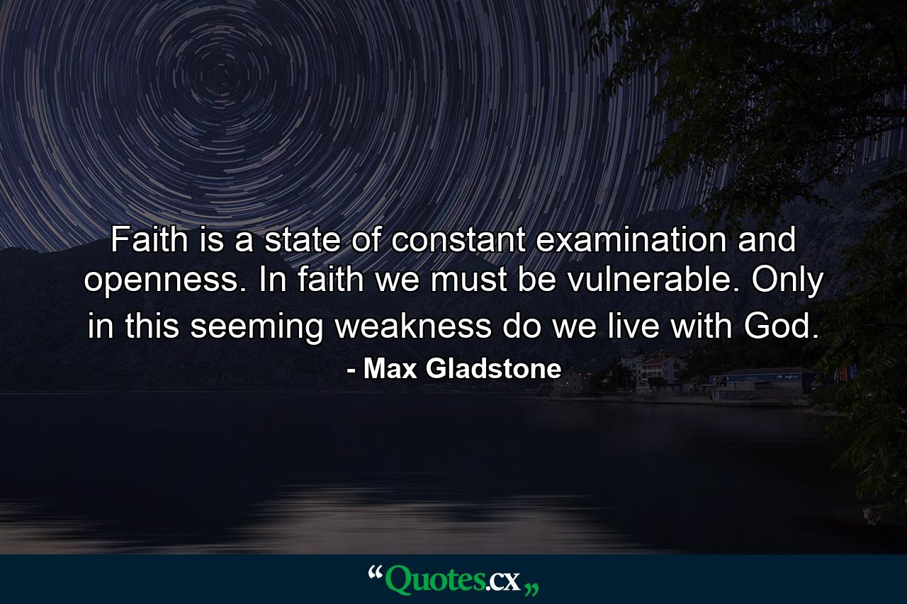 Faith is a state of constant examination and openness. In faith we must be vulnerable. Only in this seeming weakness do we live with God. - Quote by Max Gladstone