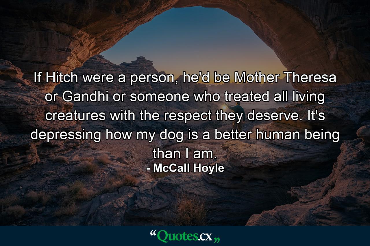 If Hitch were a person, he'd be Mother Theresa or Gandhi or someone who treated all living creatures with the respect they deserve. It's depressing how my dog is a better human being than I am. - Quote by McCall Hoyle