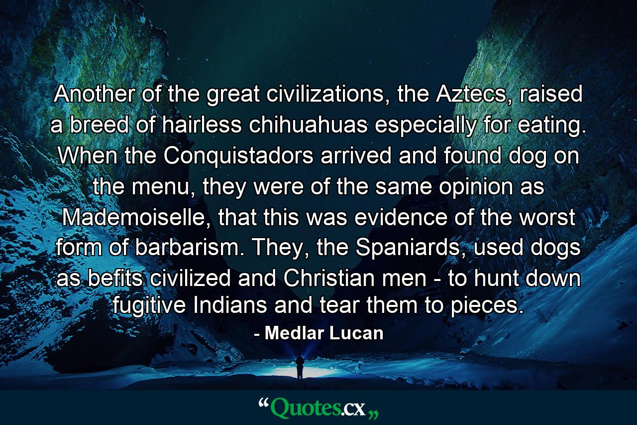 Another of the great civilizations, the Aztecs, raised a breed of hairless chihuahuas especially for eating. When the Conquistadors arrived and found dog on the menu, they were of the same opinion as Mademoiselle, that this was evidence of the worst form of barbarism. They, the Spaniards, used dogs as befits civilized and Christian men - to hunt down fugitive Indians and tear them to pieces. - Quote by Medlar Lucan