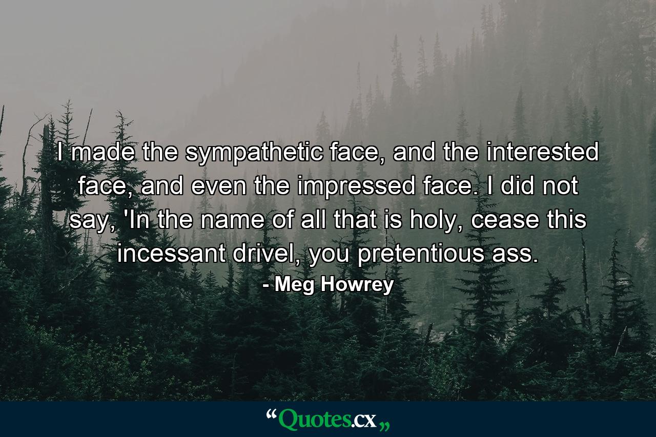 I made the sympathetic face, and the interested face, and even the impressed face. I did not say, 'In the name of all that is holy, cease this incessant drivel, you pretentious ass. - Quote by Meg Howrey