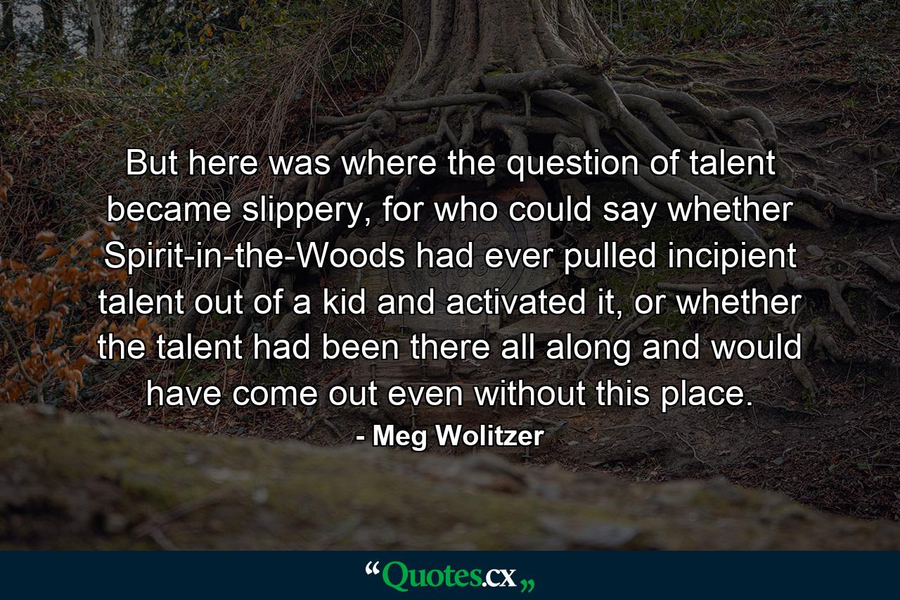 But here was where the question of talent became slippery, for who could say whether Spirit-in-the-Woods had ever pulled incipient talent out of a kid and activated it, or whether the talent had been there all along and would have come out even without this place. - Quote by Meg Wolitzer