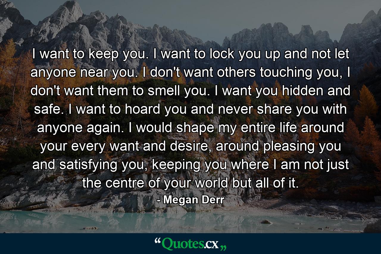 I want to keep you. I want to lock you up and not let anyone near you. I don't want others touching you, I don't want them to smell you. I want you hidden and safe. I want to hoard you and never share you with anyone again. I would shape my entire life around your every want and desire, around pleasing you and satisfying you, keeping you where I am not just the centre of your world but all of it. - Quote by Megan Derr