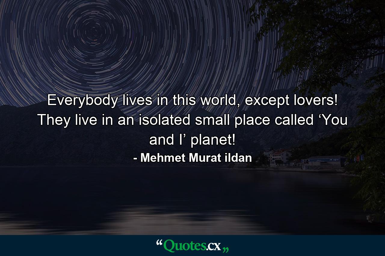 Everybody lives in this world, except lovers! They live in an isolated small place called ‘You and I’ planet! - Quote by Mehmet Murat ildan