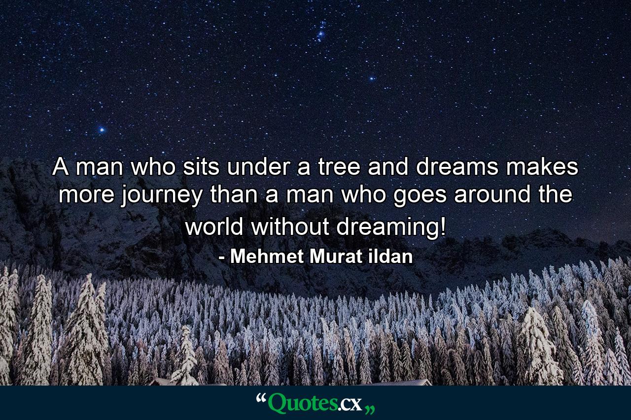 A man who sits under a tree and dreams makes more journey than a man who goes around the world without dreaming! - Quote by Mehmet Murat ildan