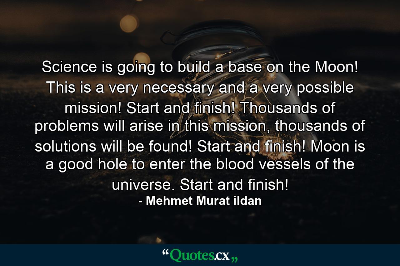 Science is going to build a base on the Moon! This is a very necessary and a very possible mission! Start and finish! Thousands of problems will arise in this mission, thousands of solutions will be found! Start and finish! Moon is a good hole to enter the blood vessels of the universe. Start and finish! - Quote by Mehmet Murat ildan