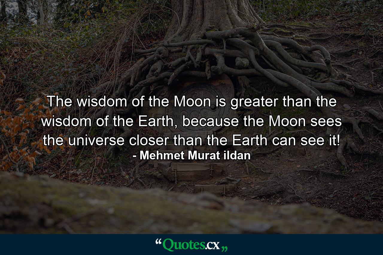 The wisdom of the Moon is greater than the wisdom of the Earth, because the Moon sees the universe closer than the Earth can see it! - Quote by Mehmet Murat ildan