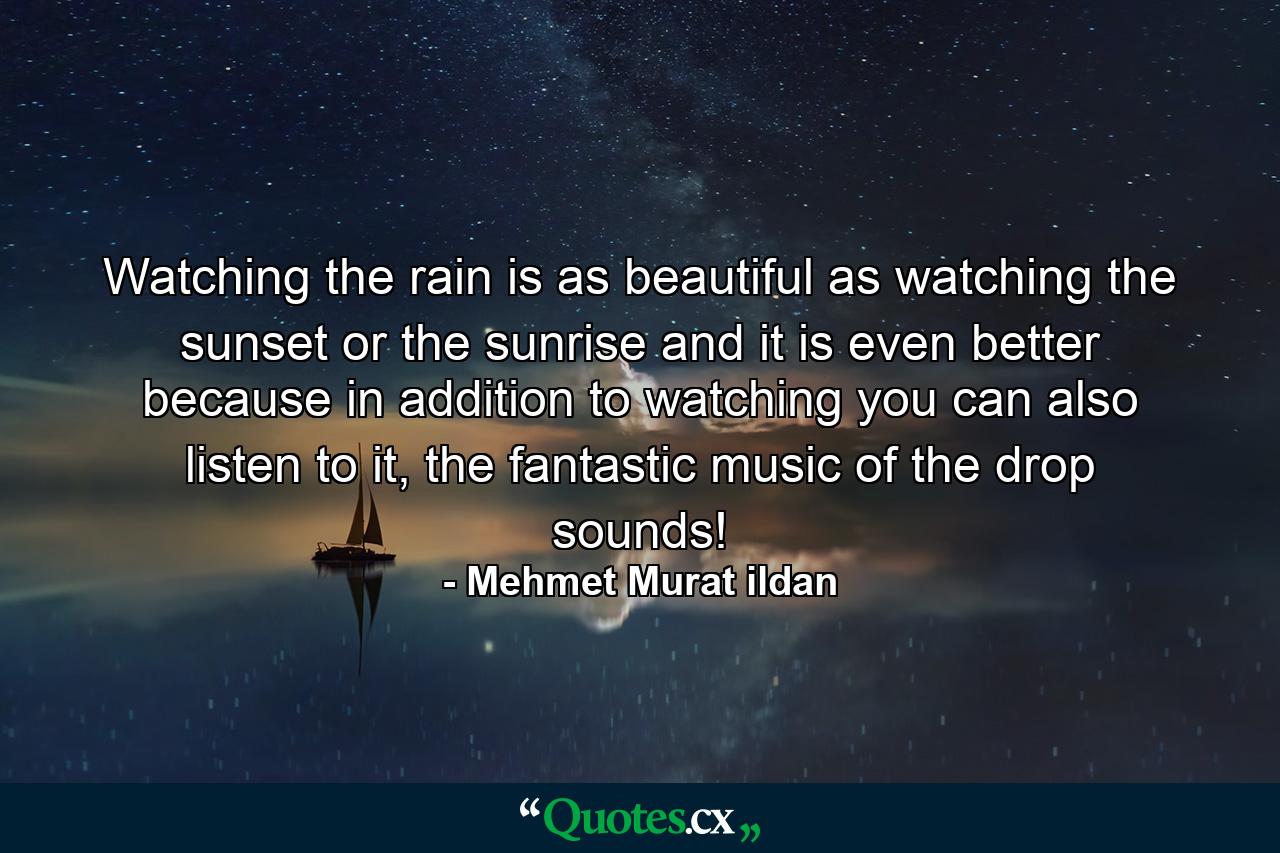 Watching the rain is as beautiful as watching the sunset or the sunrise and it is even better because in addition to watching you can also listen to it, the fantastic music of the drop sounds! - Quote by Mehmet Murat ildan