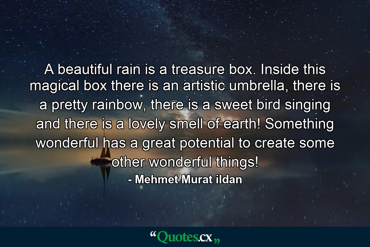 A beautiful rain is a treasure box. Inside this magical box there is an artistic umbrella, there is a pretty rainbow, there is a sweet bird singing and there is a lovely smell of earth! Something wonderful has a great potential to create some other wonderful things! - Quote by Mehmet Murat ildan