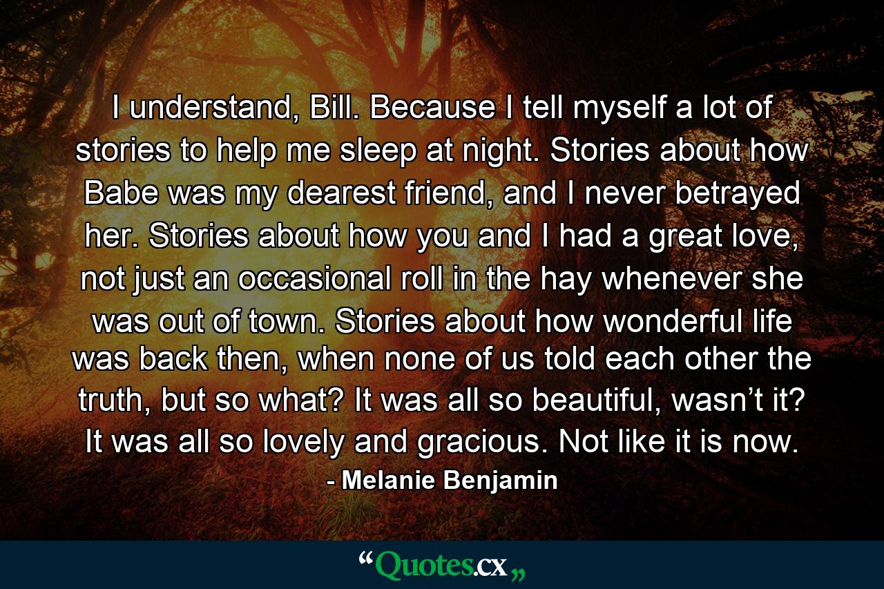 I understand, Bill. Because I tell myself a lot of stories to help me sleep at night. Stories about how Babe was my dearest friend, and I never betrayed her. Stories about how you and I had a great love, not just an occasional roll in the hay whenever she was out of town. Stories about how wonderful life was back then, when none of us told each other the truth, but so what? It was all so beautiful, wasn’t it? It was all so lovely and gracious. Not like it is now. - Quote by Melanie Benjamin