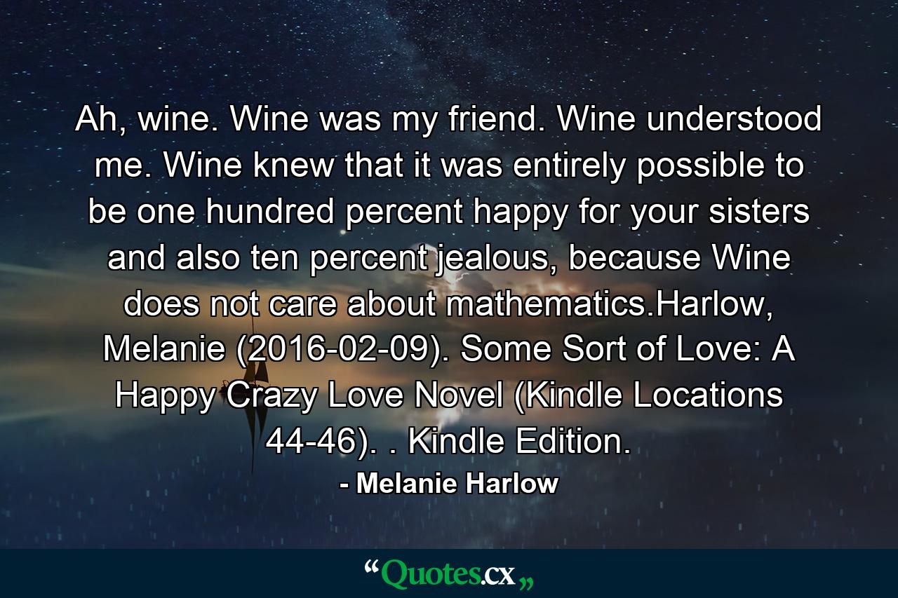 Ah, wine. Wine was my friend. Wine understood me. Wine knew that it was entirely possible to be one hundred percent happy for your sisters and also ten percent jealous, because Wine does not care about mathematics.Harlow, Melanie (2016-02-09). Some Sort of Love: A Happy Crazy Love Novel (Kindle Locations 44-46). . Kindle Edition. - Quote by Melanie Harlow