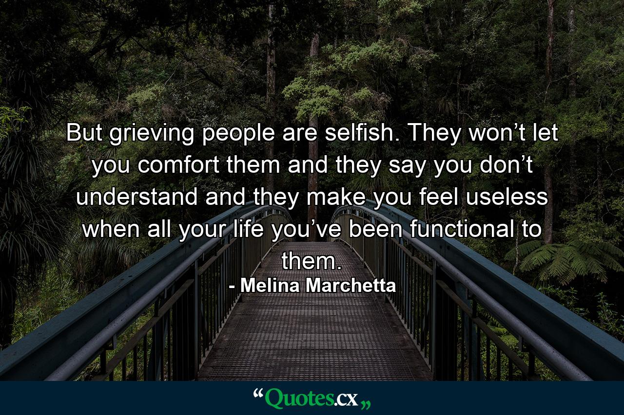 But grieving people are selfish. They won’t let you comfort them and they say you don’t understand and they make you feel useless when all your life you’ve been functional to them. - Quote by Melina Marchetta