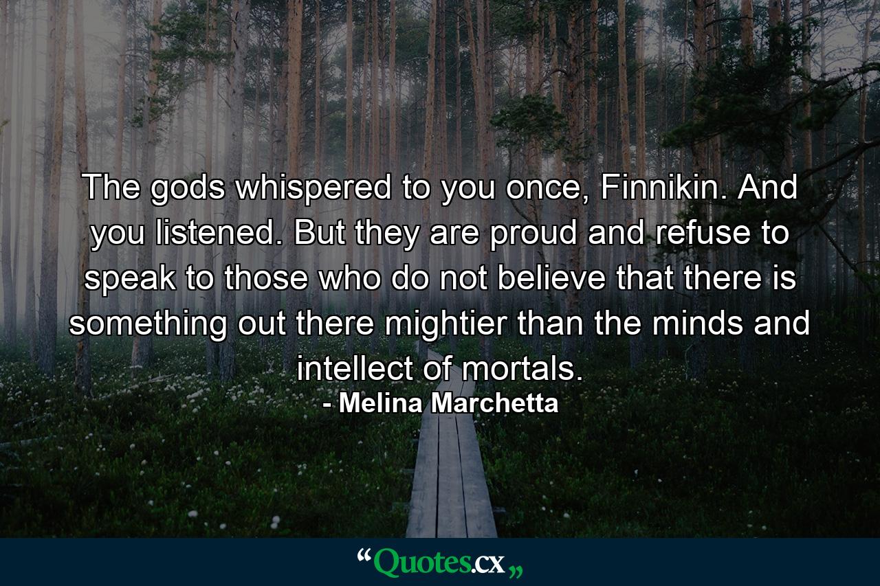 The gods whispered to you once, Finnikin. And you listened. But they are proud and refuse to speak to those who do not believe that there is something out there mightier than the minds and intellect of mortals. - Quote by Melina Marchetta