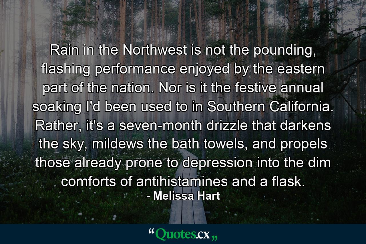 Rain in the Northwest is not the pounding, flashing performance enjoyed by the eastern part of the nation. Nor is it the festive annual soaking I'd been used to in Southern California. Rather, it's a seven-month drizzle that darkens the sky, mildews the bath towels, and propels those already prone to depression into the dim comforts of antihistamines and a flask. - Quote by Melissa Hart