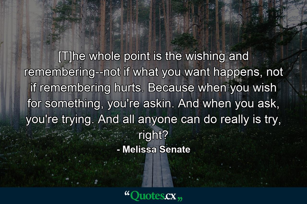 [T]he whole point is the wishing and remembering--not if what you want happens, not if remembering hurts. Because when you wish for something, you're askin. And when you ask, you're trying. And all anyone can do really is try, right? - Quote by Melissa Senate