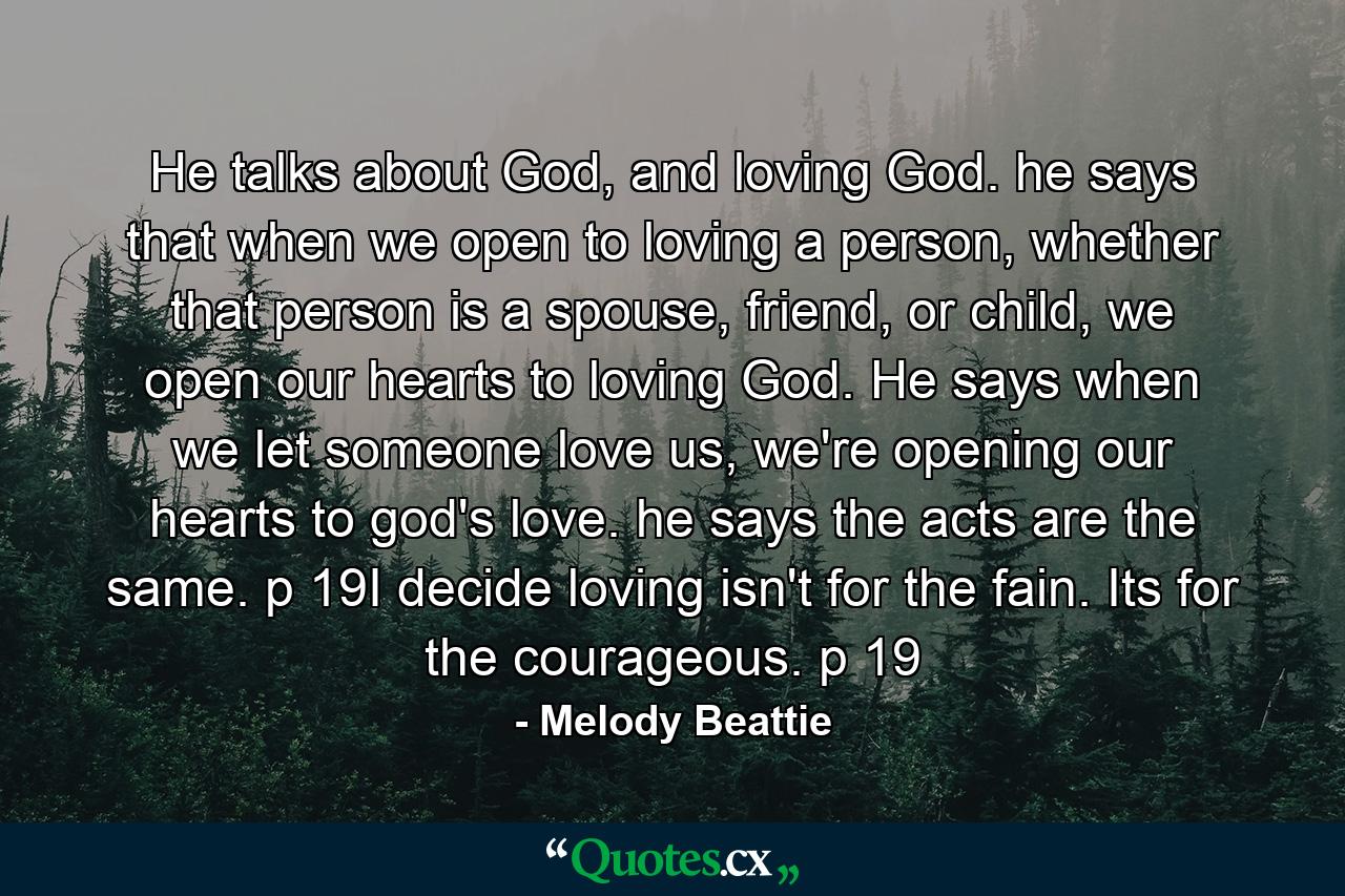 He talks about God, and loving God. he says that when we open to loving a person, whether that person is a spouse, friend, or child, we open our hearts to loving God. He says when we let someone love us, we're opening our hearts to god's love. he says the acts are the same. p 19I decide loving isn't for the fain. Its for the courageous. p 19 - Quote by Melody Beattie