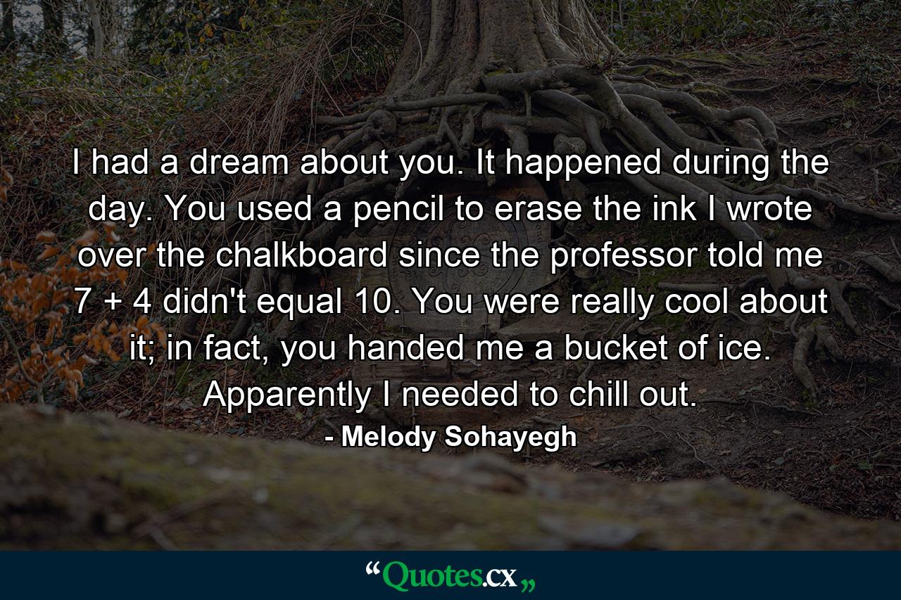 I had a dream about you. It happened during the day. You used a pencil to erase the ink I wrote over the chalkboard since the professor told me 7 + 4 didn't equal 10. You were really cool about it; in fact, you handed me a bucket of ice. Apparently I needed to chill out. - Quote by Melody Sohayegh