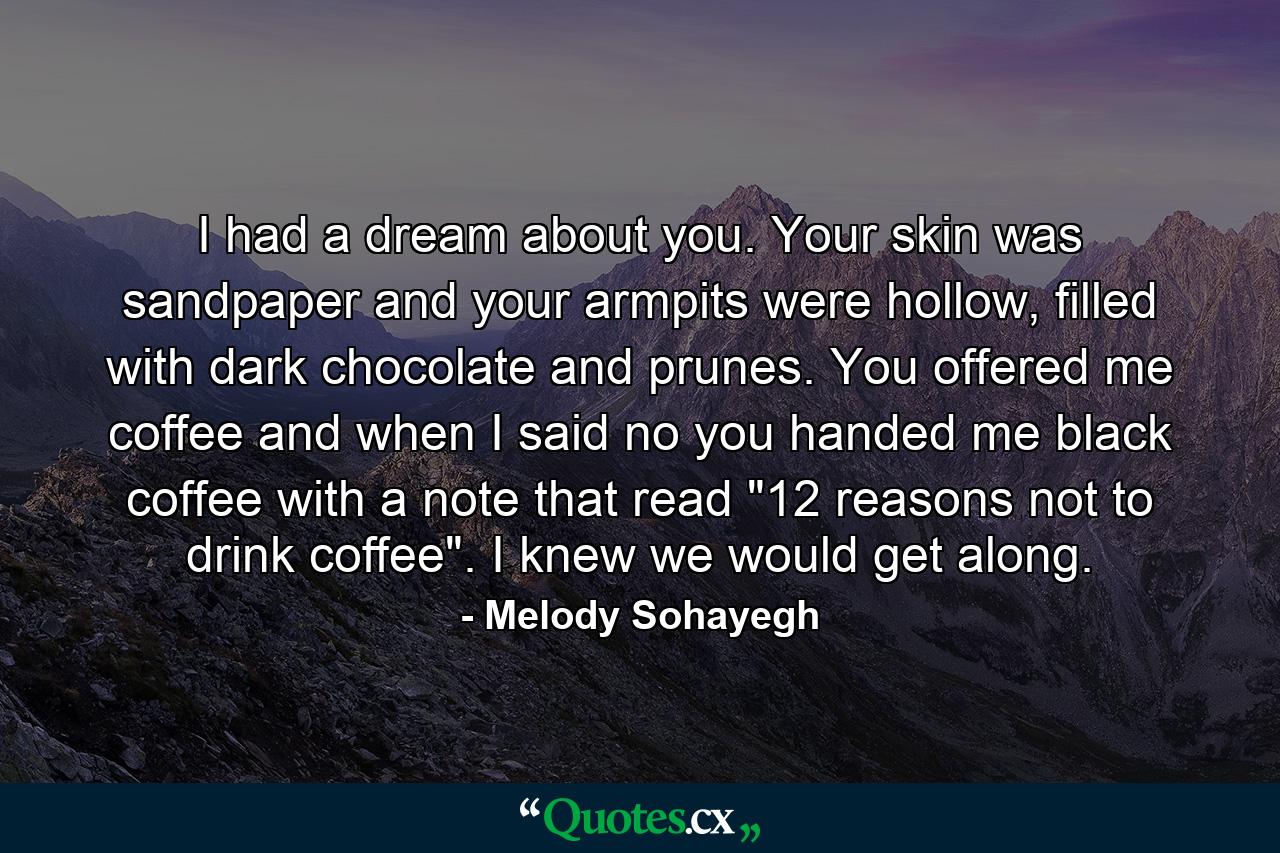 I had a dream about you. Your skin was sandpaper and your armpits were hollow, filled with dark chocolate and prunes. You offered me coffee and when I said no you handed me black coffee with a note that read 