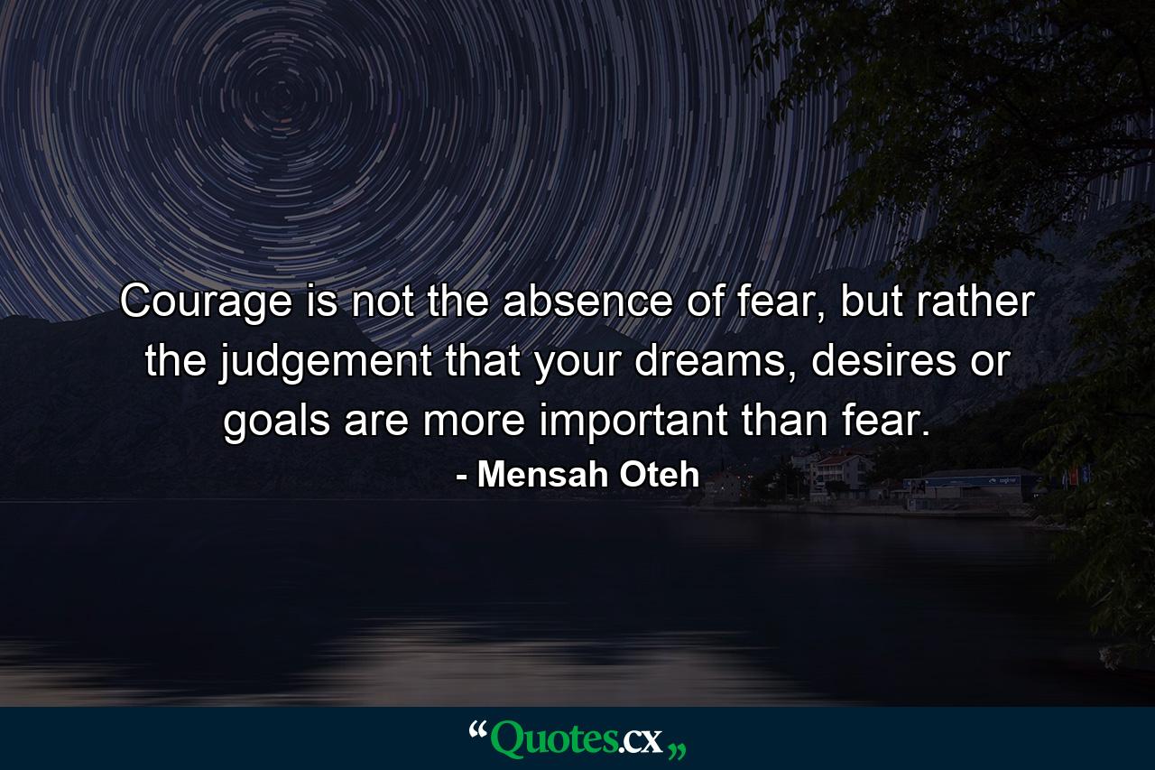 Courage is not the absence of fear, but rather the judgement that your dreams, desires or goals are more important than fear. - Quote by Mensah Oteh