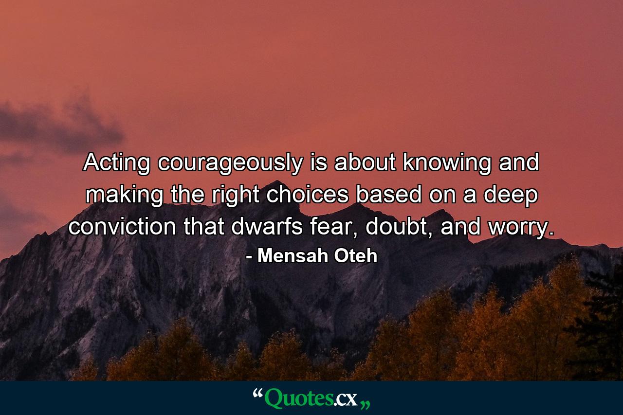 Acting courageously is about knowing and making the right choices based on a deep conviction that dwarfs fear, doubt, and worry. - Quote by Mensah Oteh