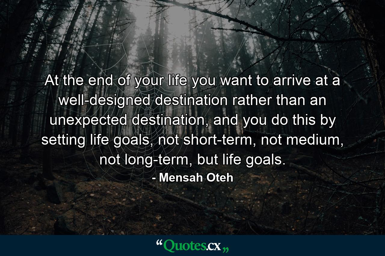 At the end of your life you want to arrive at a well-designed destination rather than an unexpected destination, and you do this by setting life goals, not short-term, not medium, not long-term, but life goals. - Quote by Mensah Oteh