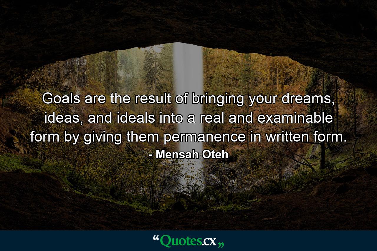 Goals are the result of bringing your dreams, ideas, and ideals into a real and examinable form by giving them permanence in written form. - Quote by Mensah Oteh