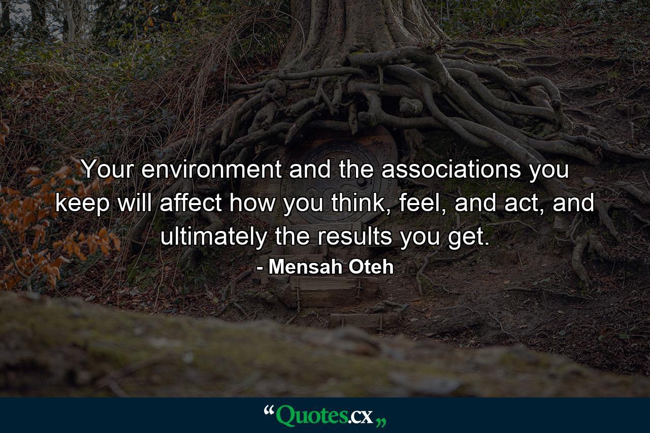 Your environment and the associations you keep will affect how you think, feel, and act, and ultimately the results you get. - Quote by Mensah Oteh