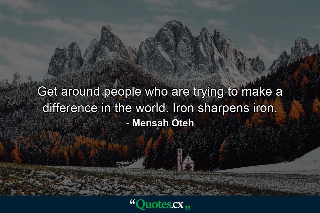 Get around people who are trying to make a difference in the world. Iron sharpens iron. - Quote by Mensah Oteh