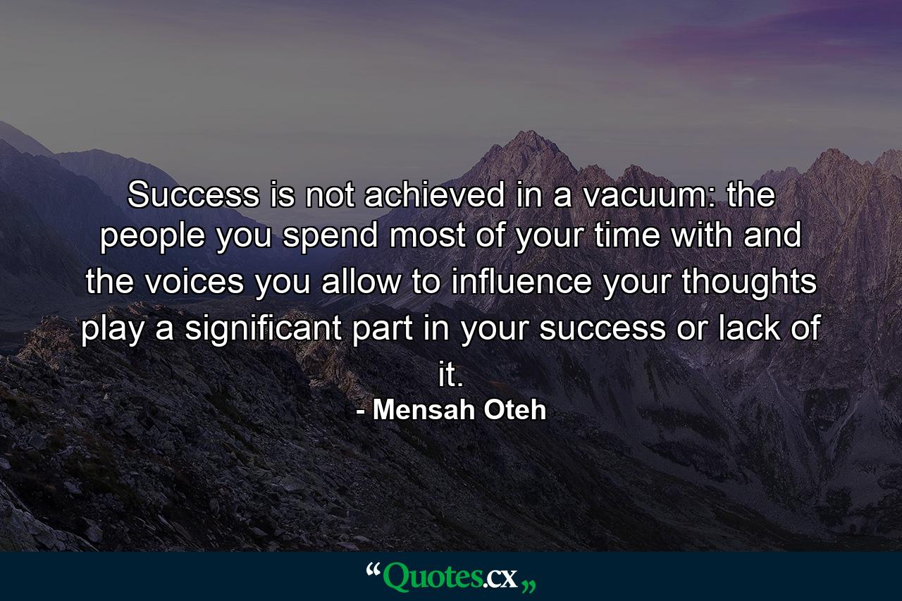 Success is not achieved in a vacuum: the people you spend most of your time with and the voices you allow to influence your thoughts play a significant part in your success or lack of it. - Quote by Mensah Oteh